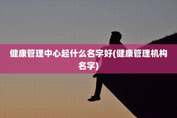 健康管理中心起什么名字好(健康管理机构名字)
