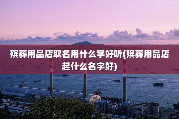 殡葬用品店取名用什么字好听(殡葬用品店起什么名字好)
