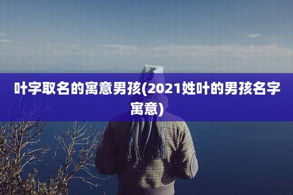 叶字取名的寓意男孩(2021姓叶的男孩名字寓意)