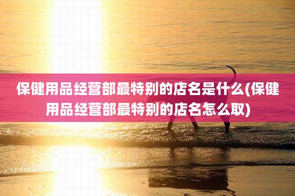 保健用品经营部最特别的店名是什么(保健用品经营部最特别的店名怎么取)