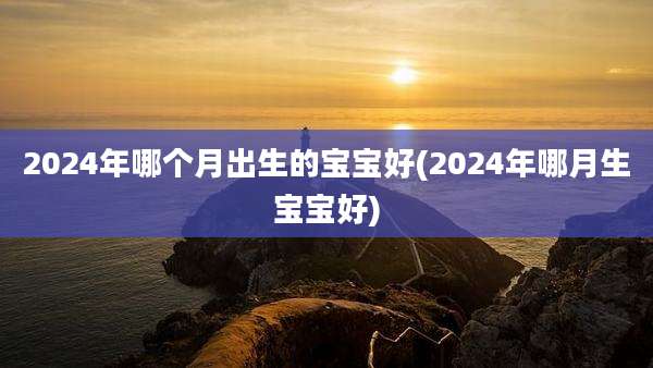 2024年哪个月出生的宝宝好(2024年哪月生宝宝好)