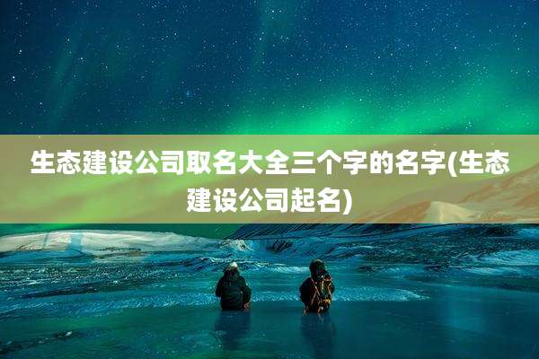 生态建设公司取名大全三个字的名字(生态建设公司起名)