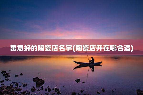 寓意好的陶瓷店名字(陶瓷店开在哪合适)