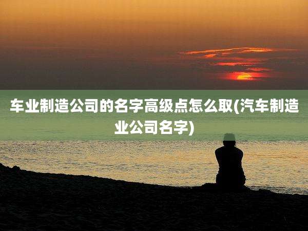 车业制造公司的名字高级点怎么取(汽车制造业公司名字)