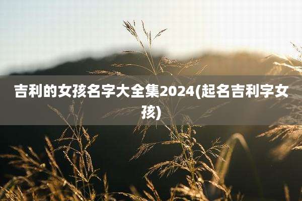 吉利的女孩名字大全集2024(起名吉利字女孩)
