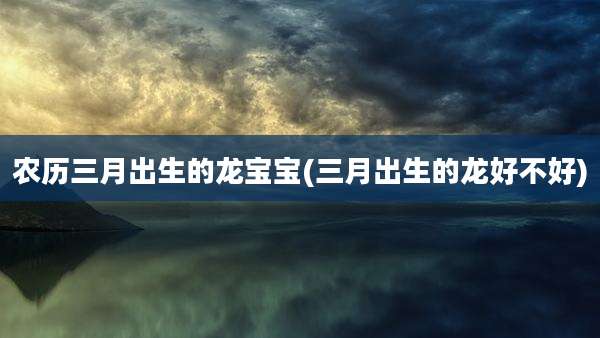 农历三月出生的龙宝宝(三月出生的龙好不好)