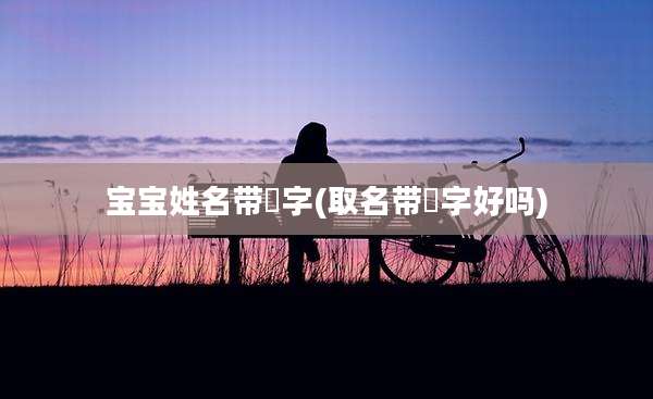 宝宝姓名带垚字(取名带杋字好吗)