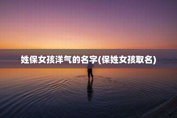 姓保女孩洋气的名字(保姓女孩取名)