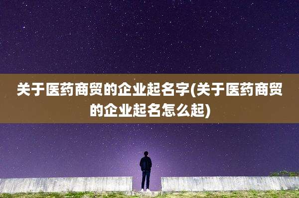 关于医药商贸的企业起名字(关于医药商贸的企业起名怎么起)