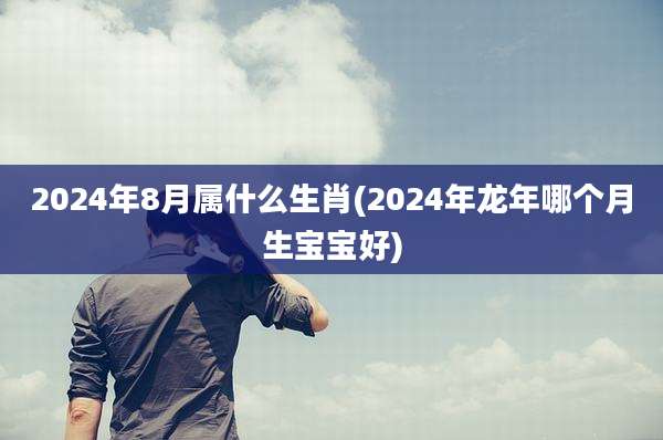 2024年8月属什么生肖(2024年龙年哪个月生宝宝好)