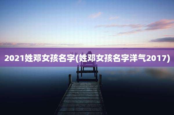2021姓邓女孩名字(姓邓女孩名字洋气2017)