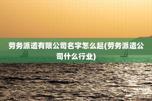 劳务派遣有限公司名字怎么起(劳务派遣公司什么行业)