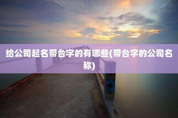 给公司起名带台字的有哪些(带台字的公司名称)