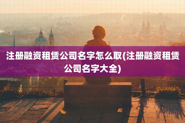 注册融资租赁公司名字怎么取(注册融资租赁公司名字大全)