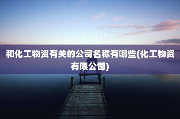 和化工物资有关的公司名称有哪些(化工物资有限公司)