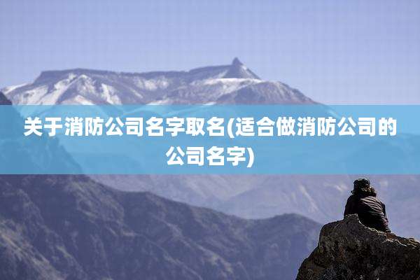 关于消防公司名字取名(适合做消防公司的公司名字)