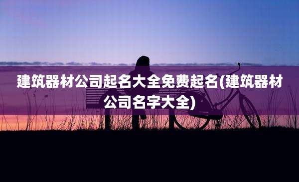 建筑器材公司起名大全免费起名(建筑器材公司名字大全)