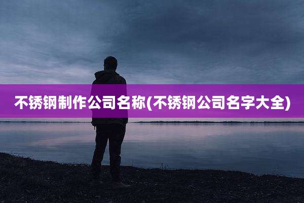 不锈钢制作公司名称(不锈钢公司名字大全)