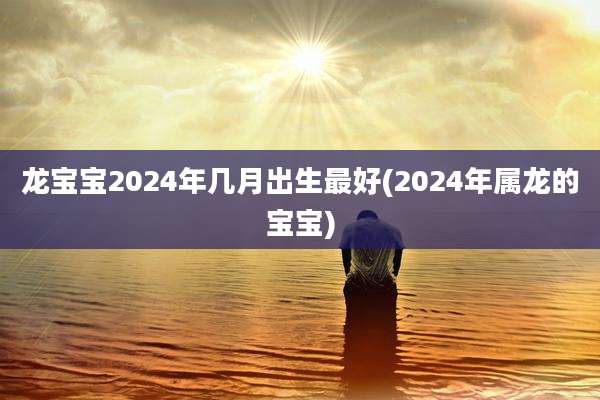 龙宝宝2024年几月出生最好(2024年属龙的宝宝)