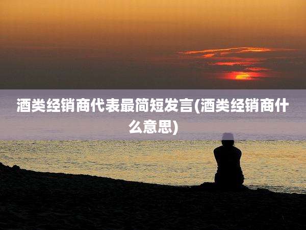 酒类经销商代表最简短发言(酒类经销商什么意思)