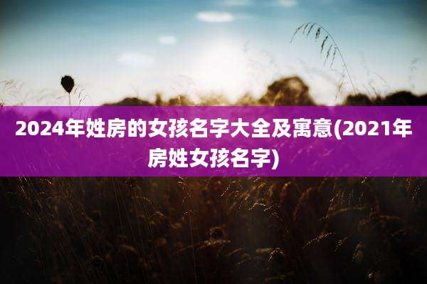 2024年姓房的女孩名字大全及寓意(2021年房姓女孩名字)