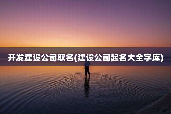 开发建设公司取名(建设公司起名大全字库)