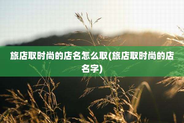 旅店取时尚的店名怎么取(旅店取时尚的店名字)