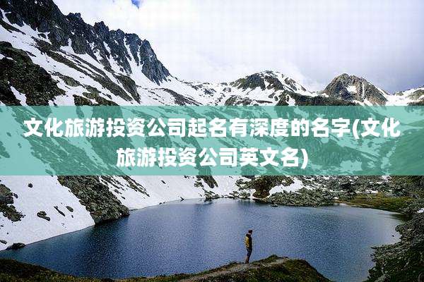 文化旅游投资公司起名有深度的名字(文化旅游投资公司英文名)