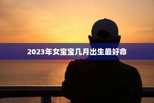 2023年女宝宝几月出生最好命