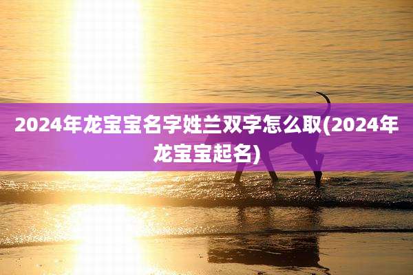 2024年龙宝宝名字姓兰双字怎么取(2024年龙宝宝起名)