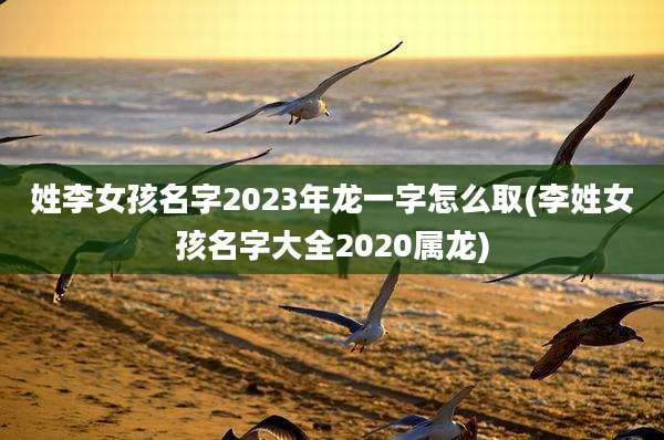 姓李女孩名字2023年龙一字怎么取(李姓女孩名字大全2020属龙)