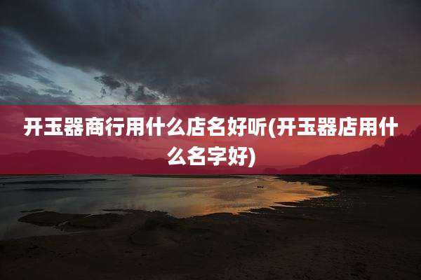 开玉器商行用什么店名好听(开玉器店用什么名字好)