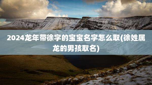 2024龙年带徐字的宝宝名字怎么取(徐姓属龙的男孩取名)