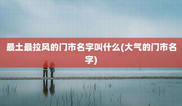 最土最拉风的门市名字叫什么(大气的门市名字)