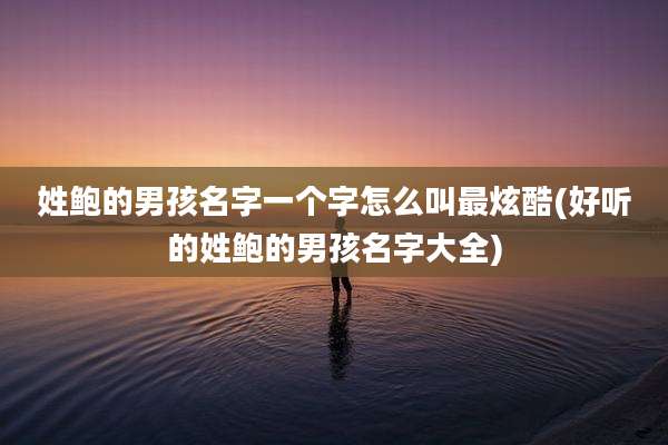 姓鲍的男孩名字一个字怎么叫最炫酷(好听的姓鲍的男孩名字大全)