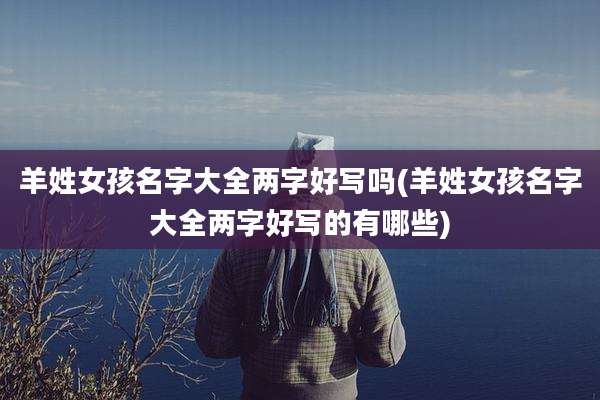 羊姓女孩名字大全两字好写吗(羊姓女孩名字大全两字好写的有哪些)