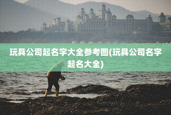 玩具公司起名字大全参考图(玩具公司名字起名大全)