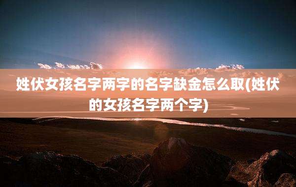 姓伏女孩名字两字的名字缺金怎么取(姓伏的女孩名字两个字)