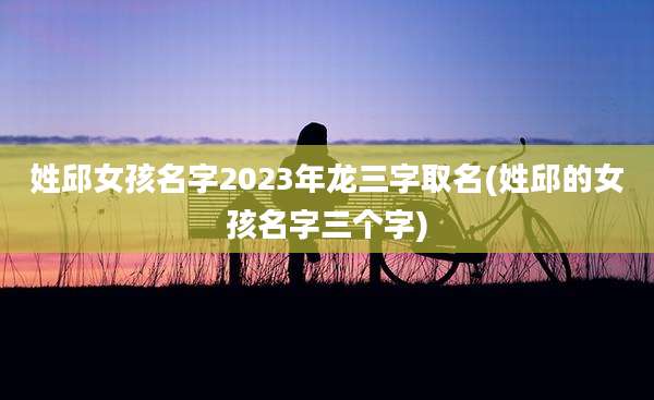 姓邱女孩名字2023年龙三字取名(姓邱的女孩名字三个字)