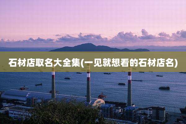 石材店取名大全集(一见就想看的石材店名)