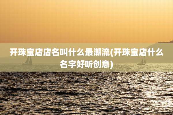 开珠宝店店名叫什么最潮流(开珠宝店什么名字好听创意)