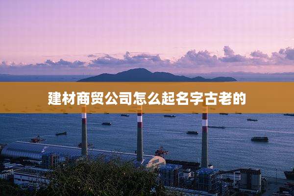 建材商贸公司怎么起名字古老的