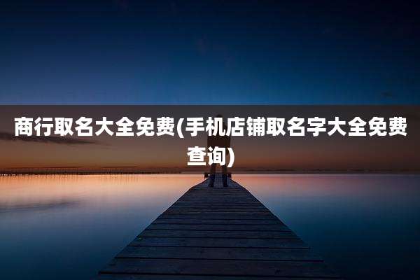 商行取名大全免费(手机店铺取名字大全免费查询)