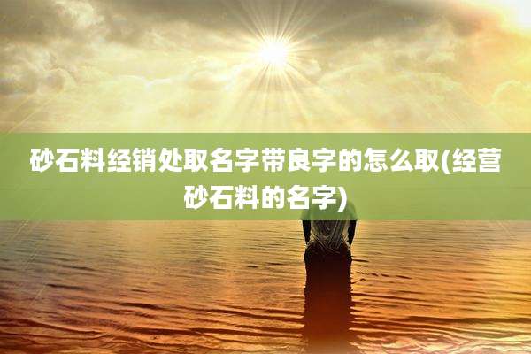 砂石料经销处取名字带良字的怎么取(经营砂石料的名字)