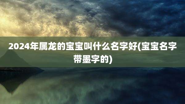 2024年属龙的宝宝叫什么名字好(宝宝名字带墨字的)