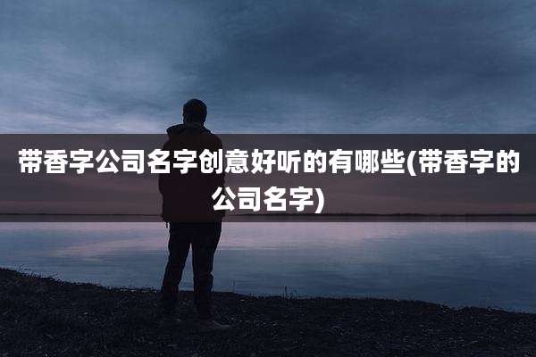 带香字公司名字创意好听的有哪些(带香字的公司名字)