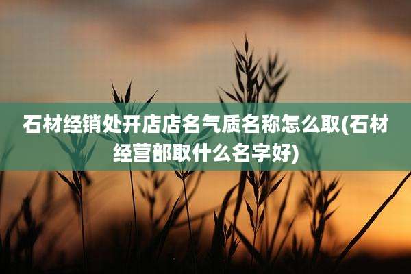 石材经销处开店店名气质名称怎么取(石材经营部取什么名字好)