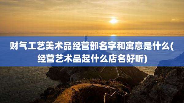 财气工艺美术品经营部名字和寓意是什么(经营艺术品起什么店名好听)