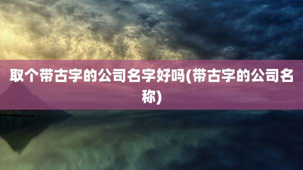 取个带古字的公司名字好吗(带古字的公司名称)