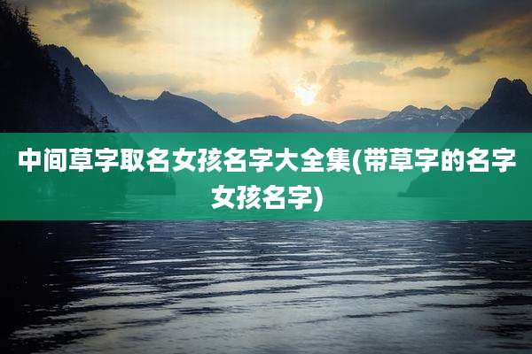 中间草字取名女孩名字大全集(带草字的名字女孩名字)